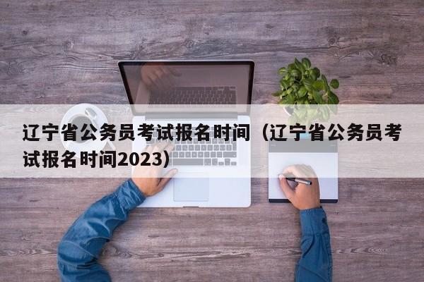 辽宁省公务员考试报名时间（辽宁省公务员考试报名时间2023）