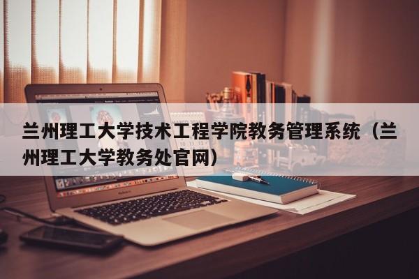 兰州理工大学技术工程学院教务管理系统（兰州理工大学教务处官网）