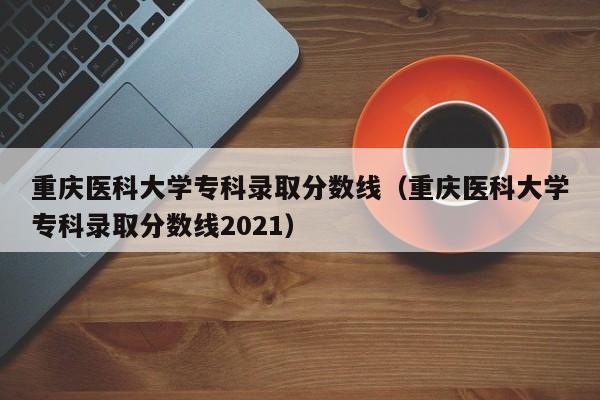 重庆医科大学专科录取分数线（重庆医科大学专科录取分数线2021）