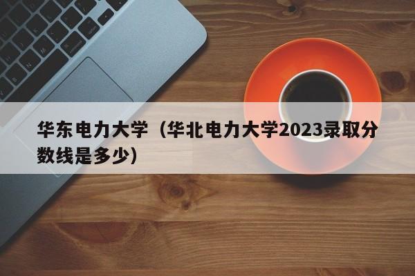 华东电力大学（华北电力大学2023录取分数线是多少）