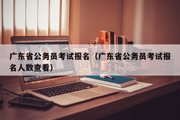 广东省公务员考试报名（广东省公务员考试报名人数查看）