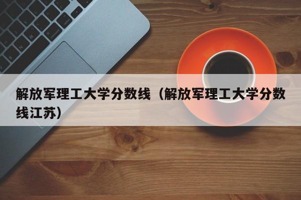 解放军理工大学分数线（解放军理工大学分数线江苏）