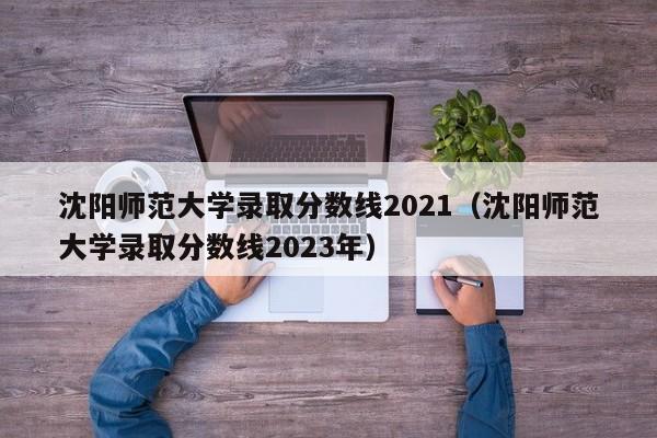 沈阳师范大学录取分数线2021（沈阳师范大学录取分数线2023年）