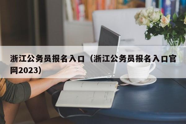 浙江公务员报名入口（浙江公务员报名入口官网2023）