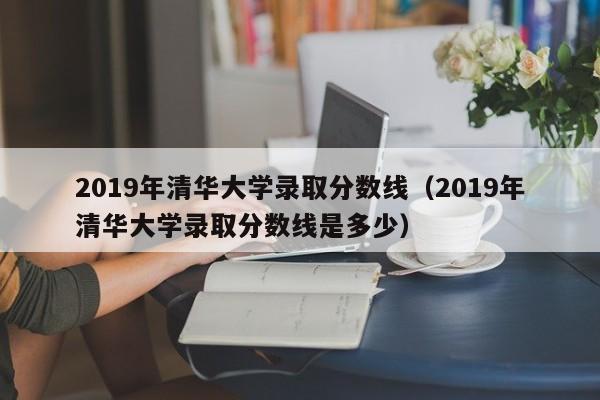 2019年清华大学录取分数线（2019年清华大学录取分数线是多少）