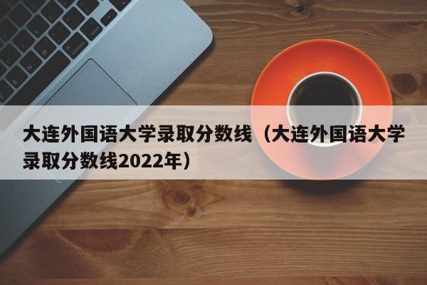 大连外国语大学录取分数线（大连外国语大学录取分数线2022年）