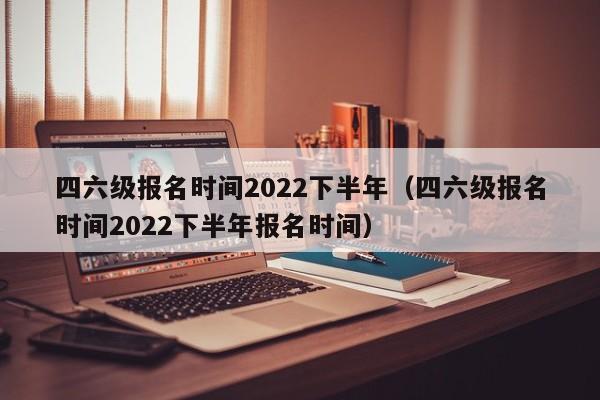 四六级报名时间2022下半年（四六级报名时间2022下半年报名时间）