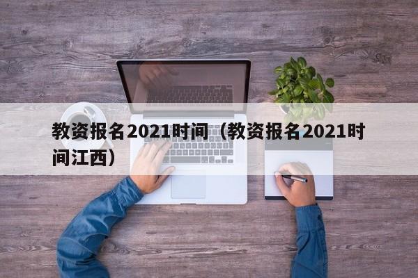 教资报名2021时间（教资报名2021时间江西）