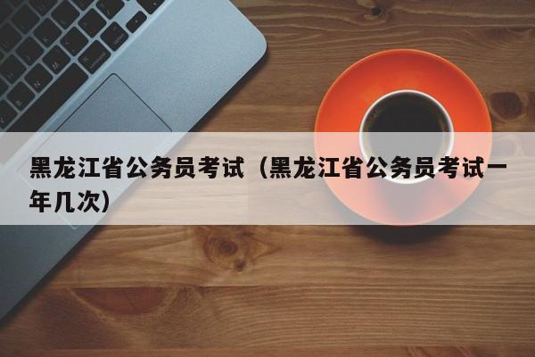 黑龙江省公务员考试（黑龙江省公务员考试一年几次）