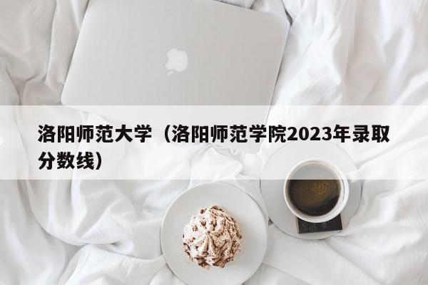 洛阳师范大学（洛阳师范学院2023年录取分数线）