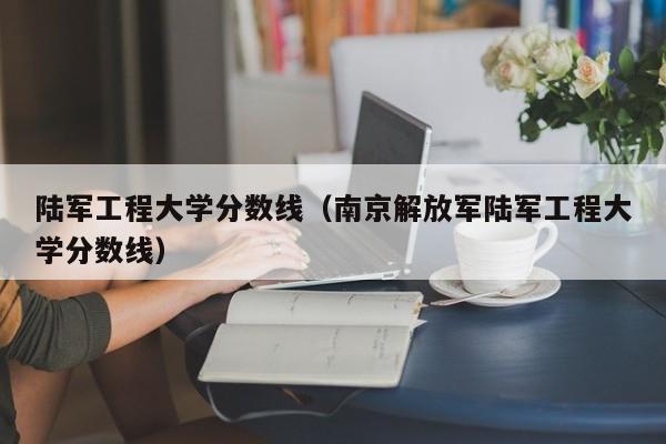 陆军工程大学分数线（南京解放军陆军工程大学分数线）