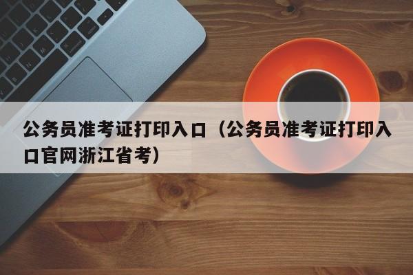 公务员准考证打印入口（公务员准考证打印入口官网浙江省考）