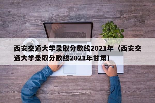 西安交通大学录取分数线2021年（西安交通大学录取分数线2021年甘肃）