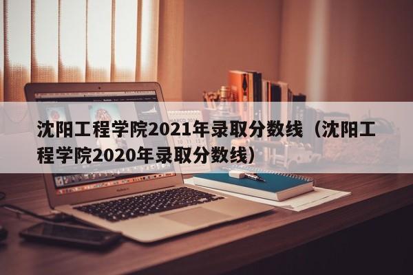 沈阳工程学院2021年录取分数线（沈阳工程学院2020年录取分数线）