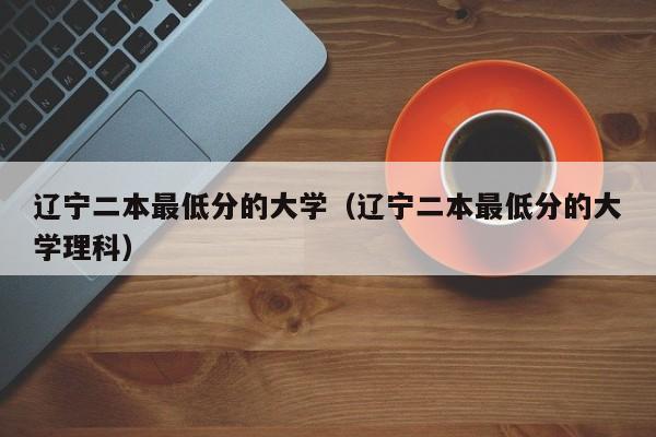 辽宁二本最低分的大学（辽宁二本最低分的大学理科）