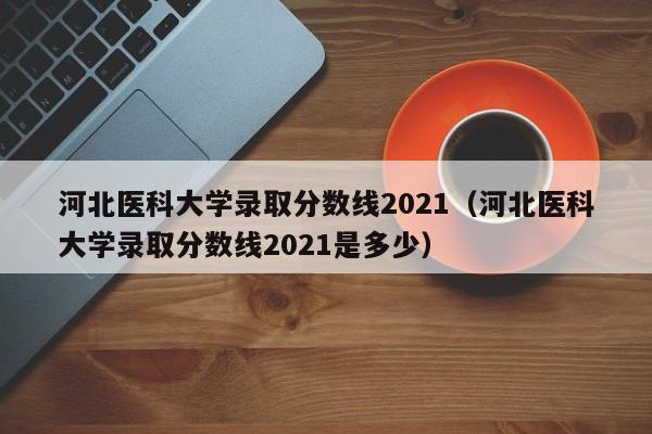 河北医科大学录取分数线2021（河北医科大学录取分数线2021是多少）