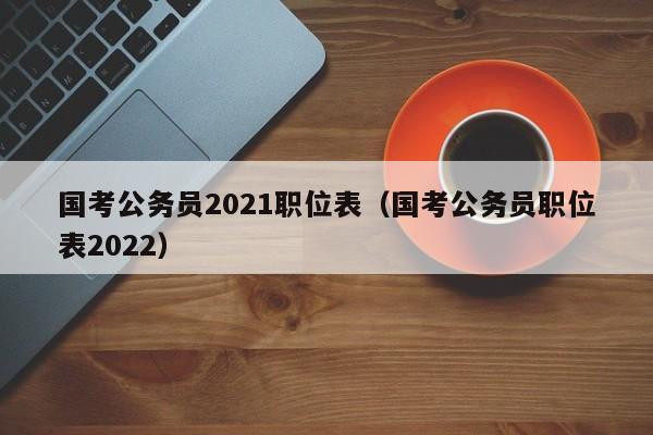 国考公务员2021职位表（国考公务员职位表2022）