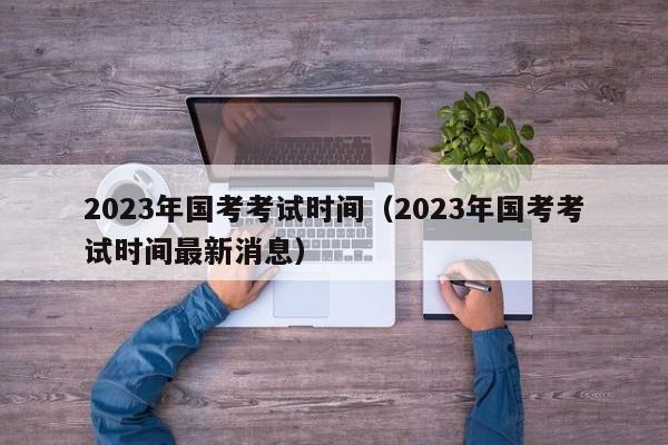 2023年国考考试时间（2023年国考考试时间最新消息）