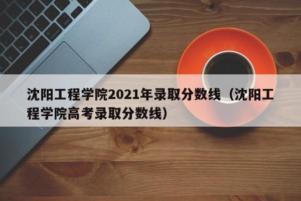 沈阳工程学院2021年录取分数线（沈阳工程学院高考录取分数线）