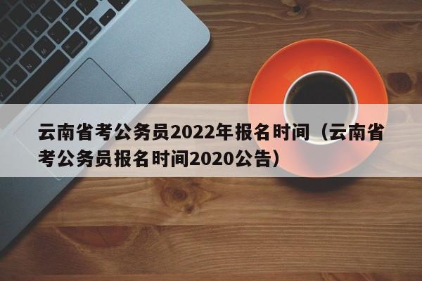 云南省考公务员2022年报名时间（云南省考公务员报名时间2020公告）