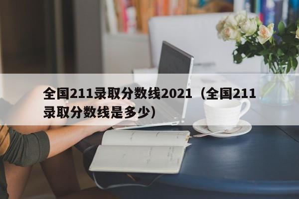 全国211录取分数线2021（全国211录取分数线是多少）