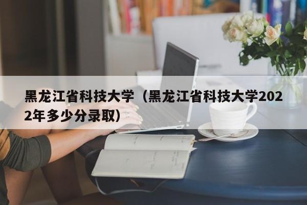 黑龙江省科技大学（黑龙江省科技大学2022年多少分录取）