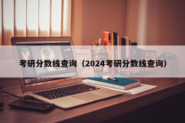 考研分数线查询（2024考研分数线查询）