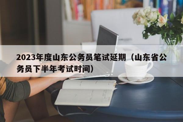 2023年度山东公务员笔试延期（山东省公务员下半年考试时间）