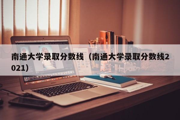 南通大学录取分数线（南通大学录取分数线2021）