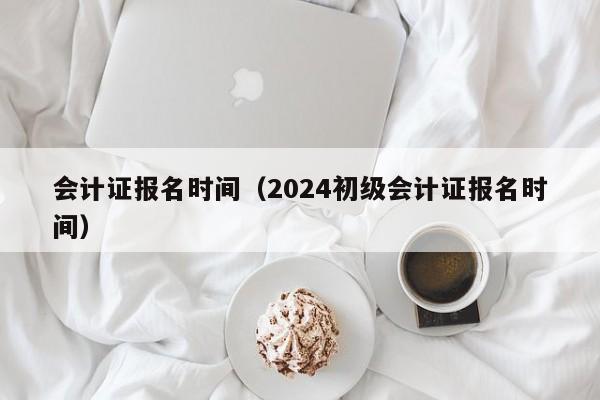 会计证报名时间（2024初级会计证报名时间）