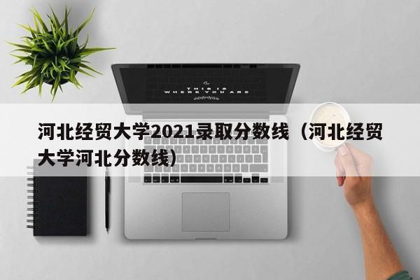 河北经贸大学2021录取分数线（河北经贸大学河北分数线）