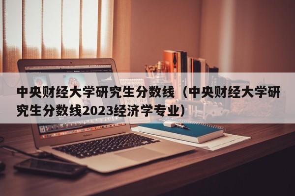 中央财经大学研究生分数线（中央财经大学研究生分数线2023经济学专业）