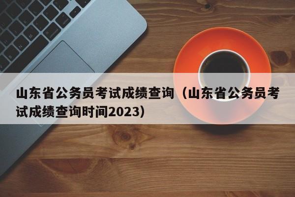 山东省公务员考试成绩查询（山东省公务员考试成绩查询时间2023）