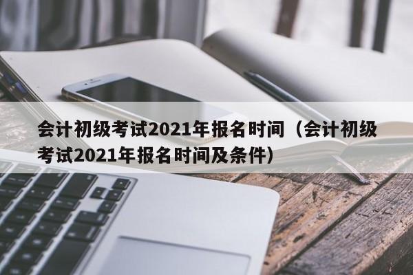 会计初级考试2021年报名时间（会计初级考试2021年报名时间及条件）