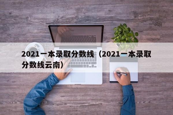 2021一本录取分数线（2021一本录取分数线云南）