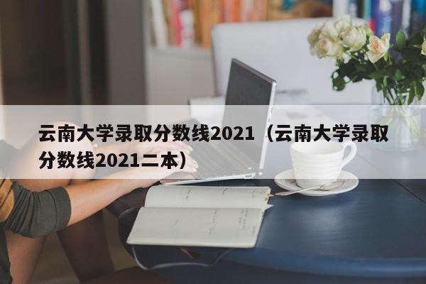 云南大学录取分数线2021（云南大学录取分数线2021二本）