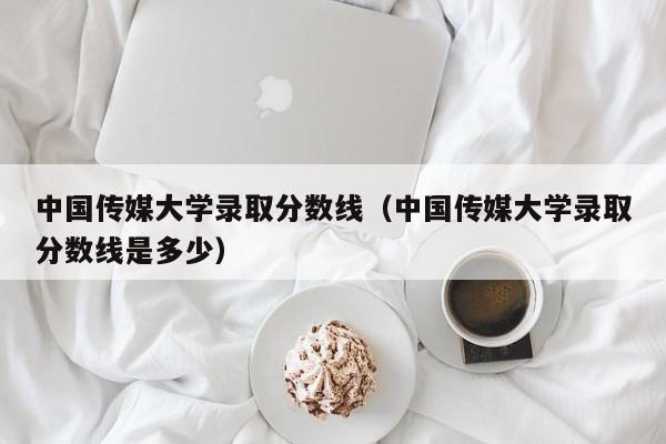 中国传媒大学录取分数线（中国传媒大学录取分数线是多少）