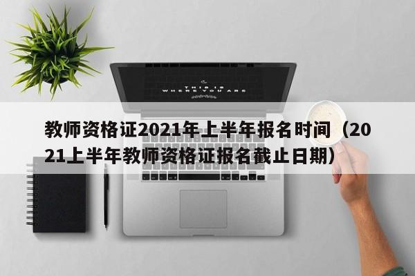 教师资格证2021年上半年报名时间（2021上半年教师资格证报名截止日期）