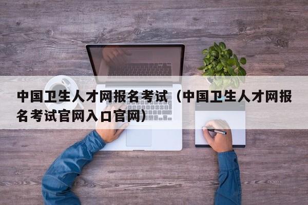 中国卫生人才网报名考试（中国卫生人才网报名考试官网入口官网）