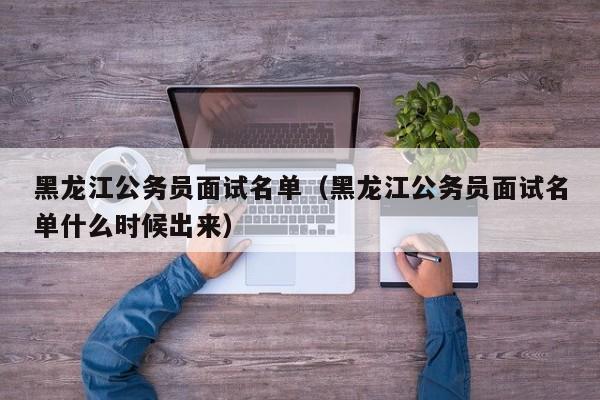 黑龙江公务员面试名单（黑龙江公务员面试名单什么时候出来）