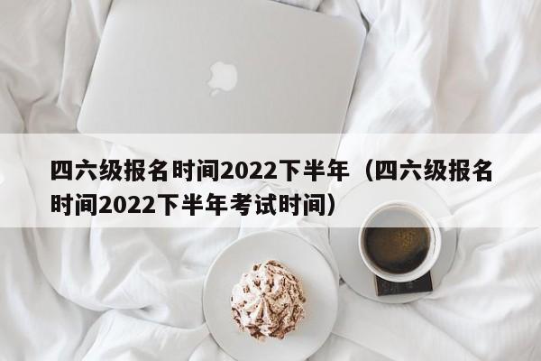 四六级报名时间2022下半年（四六级报名时间2022下半年考试时间）