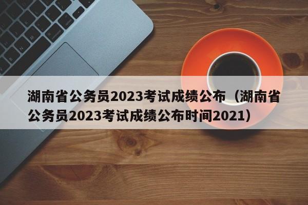 湖南省公务员2023考试成绩公布（湖南省公务员2023考试成绩公布时间2021）