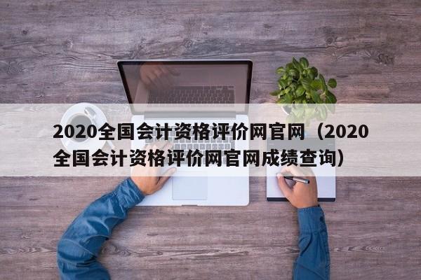 2020全国会计资格评价网官网（2020全国会计资格评价网官网成绩查询）