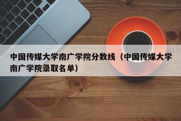 中国传媒大学南广学院分数线（中国传媒大学南广学院录取名单）