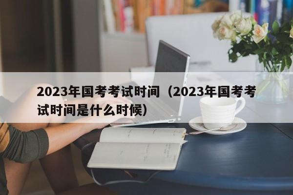 2023年国考考试时间（2023年国考考试时间是什么时候）