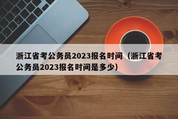 浙江省考公务员2023报名时间（浙江省考公务员2023报名时间是多少）