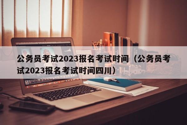 公务员考试2023报名考试时间（公务员考试2023报名考试时间四川）