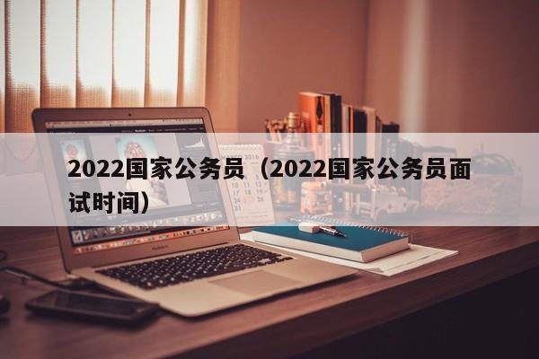 2022国家公务员（2022国家公务员面试时间）