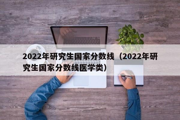 2022年研究生国家分数线（2022年研究生国家分数线医学类）