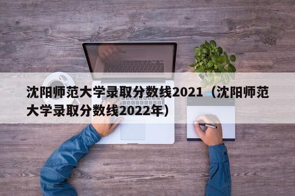 沈阳师范大学录取分数线2021（沈阳师范大学录取分数线2022年）